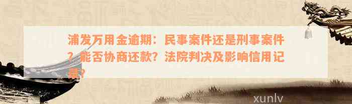 浦发万用金逾期：民事案件还是刑事案件？能否协商还款？法院判决及影响信用记录？