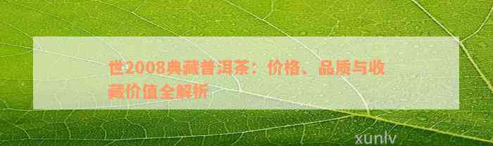 世2008典藏普洱茶：价格、品质与收藏价值全解析