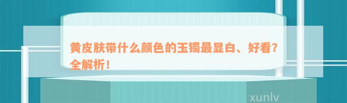 黄皮肤带什么颜色的玉镯最显白、好看？全解析！