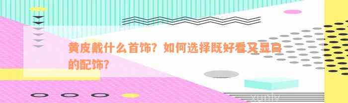 黄皮戴什么首饰？如何选择既好看又显白的配饰？