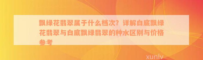 飘绿花翡翠属于什么档次？详解白底飘绿花翡翠与白底飘绿翡翠的种水区别与价格参考