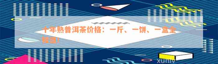 十年熟普洱茶价格：一斤、一饼、一盒全知道！