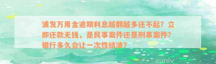 浦发万用金逾期利息越翻越多还不起？立即还款无钱，是民事案件还是刑事案件？银行多久会让一次性结清？