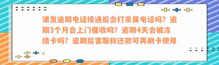 浦发逾期电话接通后会打亲属电话吗？逾期3个月会上门催收吗？逾期4天会被冻结卡吗？逾期后客服称还款可再刷卡使用。