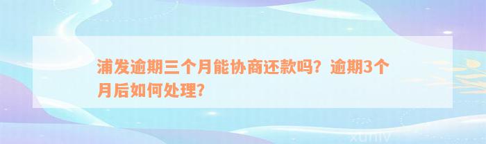 浦发逾期三个月能协商还款吗？逾期3个月后如何处理？