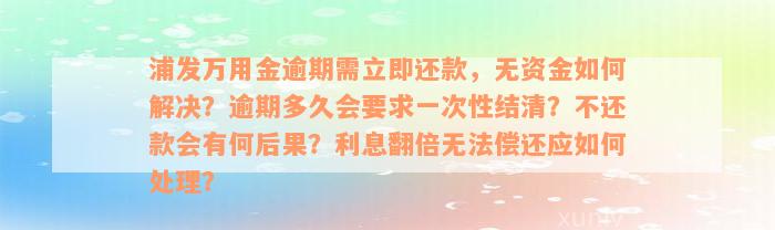 浦发万用金逾期需立即还款，无资金如何解决？逾期多久会要求一次性结清？不还款会有何后果？利息翻倍无法偿还应如何处理？