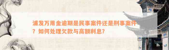 浦发万用金逾期是民事案件还是刑事案件？如何处理欠款与高额利息？