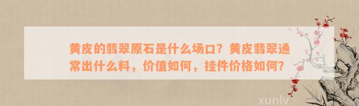 黄皮的翡翠原石是什么场口？黄皮翡翠通常出什么料，价值如何，挂件价格如何？