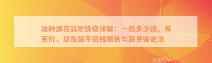 冰种飘花翡翠价格详解：一般多少钱、每克价，以及最不值钱颜色与简单鉴定法