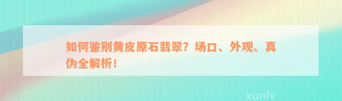 如何鉴别黄皮原石翡翠？场口、外观、真伪全解析！