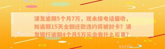 浦发逾期5个月7万，现未接电话催收，如逾期15天全额还款违约将被封卡？浦发银行逾期4个月5万元会有什么后果？