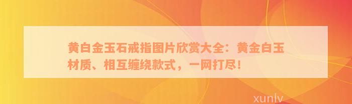 黄白金玉石戒指图片欣赏大全：黄金白玉材质、相互缠绕款式，一网打尽！