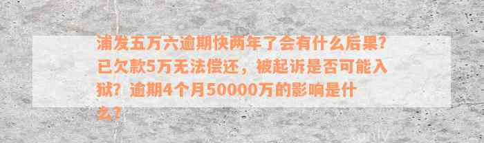 浦发五万六逾期快两年了会有什么后果？已欠款5万无法偿还，被起诉是否可能入狱？逾期4个月50000万的影响是什么？