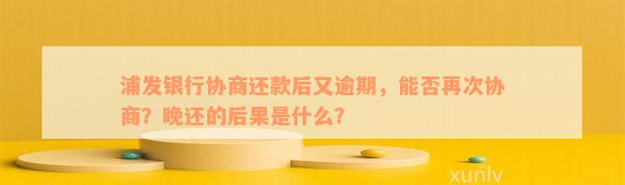 浦发银行协商还款后又逾期，能否再次协商？晚还的后果是什么？