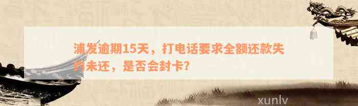 浦发逾期15天，打电话要求全额还款失约未还，是否会封卡？