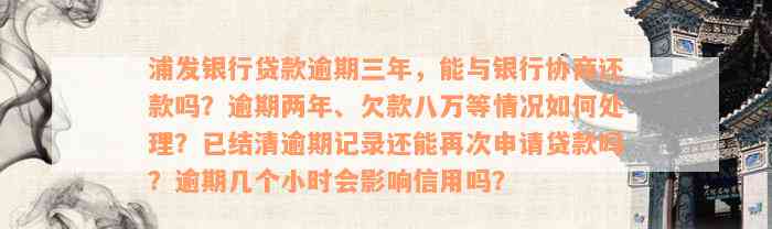 浦发银行贷款逾期三年，能与银行协商还款吗？逾期两年、欠款八万等情况如何处理？已结清逾期记录还能再次申请贷款吗？逾期几个小时会影响信用吗？