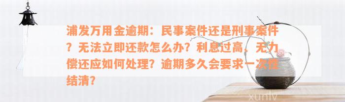 浦发万用金逾期：民事案件还是刑事案件？无法立即还款怎么办？利息过高、无力偿还应如何处理？逾期多久会要求一次性结清？