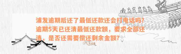 浦发逾期后还了最低还款还会打电话吗？逾期5天已还清最低还款额，要求全部还清，是否还需要偿还剩余金额？