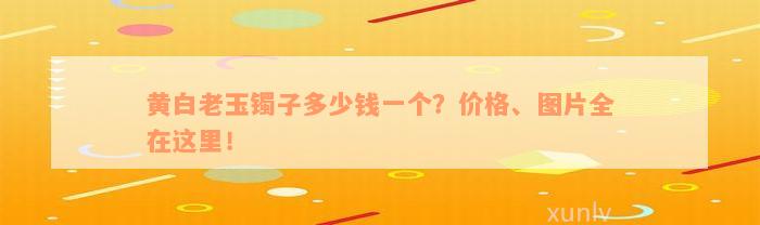 黄白老玉镯子多少钱一个？价格、图片全在这里！