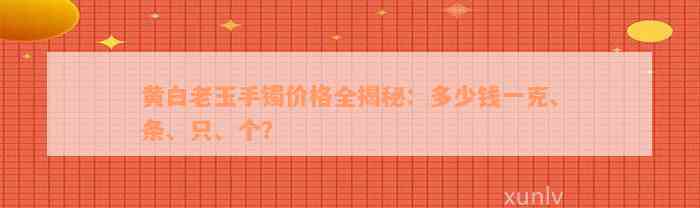 黄白老玉手镯价格全揭秘：多少钱一克、条、只、个？