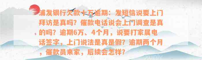 浦发银行欠款十万逾期：发短信说要上门拜访是真吗？催款电话说会上门调查是真的吗？逾期6万、4个月，说要打家属电话签字，上门说法是真是假？逾期两个月，催款员来家，后续会怎样？