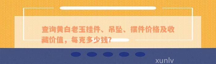 查询黄白老玉挂件、吊坠、摆件价格及收藏价值，每克多少钱？