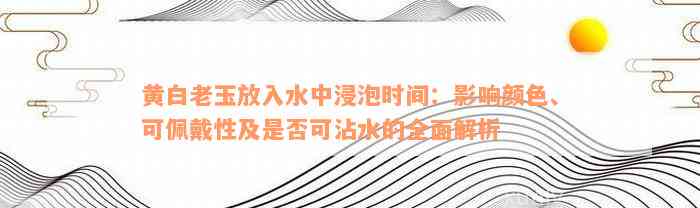 黄白老玉放入水中浸泡时间：影响颜色、可佩戴性及是否可沾水的全面解析