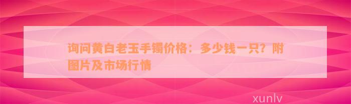 询问黄白老玉手镯价格：多少钱一只？附图片及市场行情