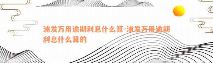 浦发万用逾期利息什么算-浦发万用逾期利息什么算的