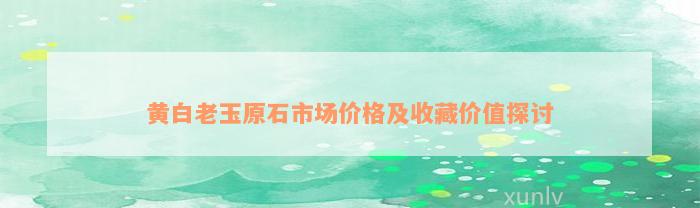 黄白老玉原石市场价格及收藏价值探讨