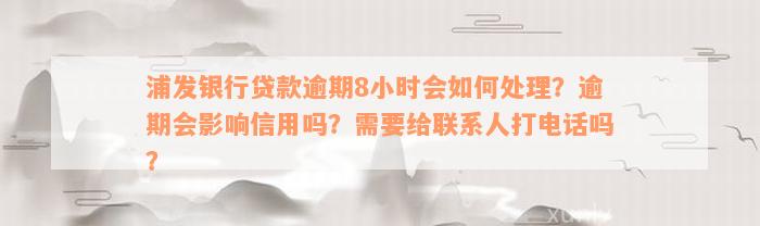 浦发银行贷款逾期8小时会如何处理？逾期会影响信用吗？需要给联系人打电话吗？