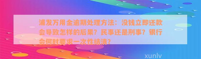 浦发万用金逾期处理方法：没钱立即还款会导致怎样的后果？民事还是刑事？银行会何时要求一次性结清？