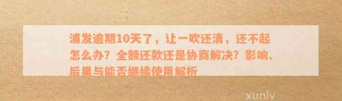 浦发逾期10天了，让一吹还清，还不起怎么办？全额还款还是协商解决？影响、后果与能否继续使用解析