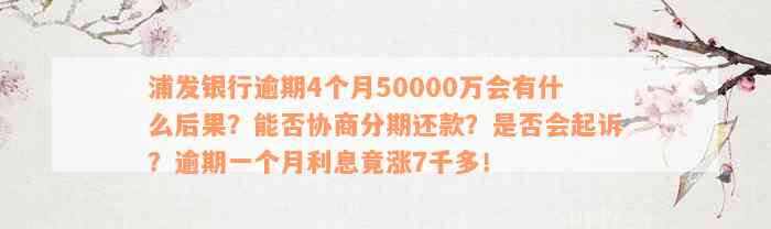 浦发银行逾期4个月50000万会有什么后果？能否协商分期还款？是否会起诉？逾期一个月利息竟涨7千多！