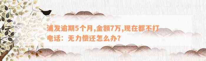 浦发逾期5个月,金额7万,现在都不打电话：无力偿还怎么办？