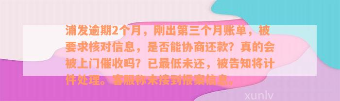 浦发逾期2个月，刚出第三个月账单，被要求核对信息，是否能协商还款？真的会被上门催收吗？已最低未还，被告知将计件处理。客服称未接到报案信息。