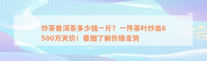 炒茶普洱茶多少钱一斤？一件茶叶炒出6500万天价！看图了解价格走势