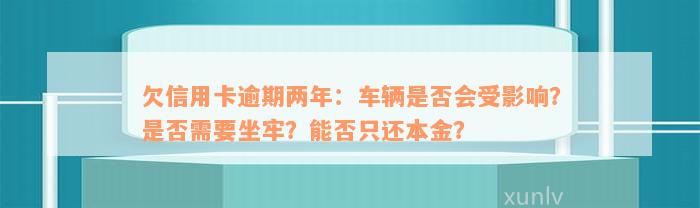 欠信用卡逾期两年：车辆是否会受影响？是否需要坐牢？能否只还本金？