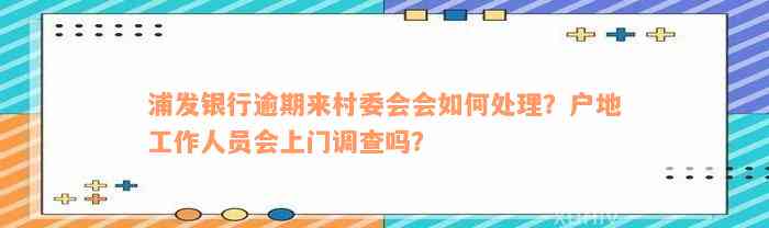 浦发银行逾期来村委会会如何处理？户地工作人员会上门调查吗？