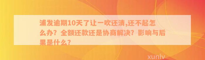 浦发逾期10天了让一吹还清,还不起怎么办？全额还款还是协商解决？影响与后果是什么？