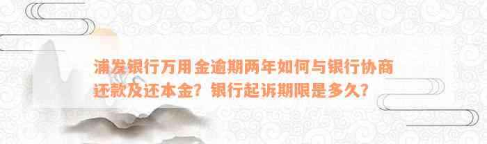 浦发银行万用金逾期两年如何与银行协商还款及还本金？银行起诉期限是多久？