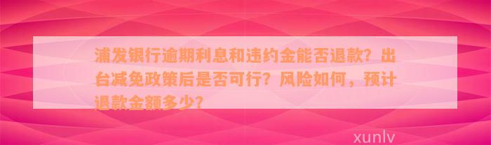 浦发银行逾期利息和违约金能否退款？出台减免政策后是否可行？风险如何，预计退款金额多少？