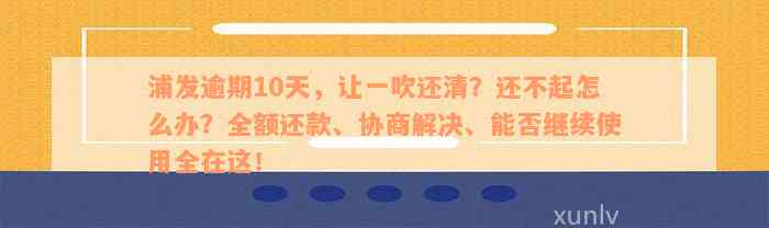 浦发逾期10天，让一吹还清？还不起怎么办？全额还款、协商解决、能否继续使用全在这！