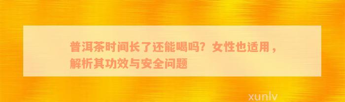 普洱茶时间长了还能喝吗？女性也适用，解析其功效与安全问题