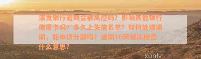 浦发银行逾期会被风控吗？影响其他银行信用卡吗？多久上失信名单？如何处理逾期，能申请分期吗？逾期10天被冻结是什么意思？