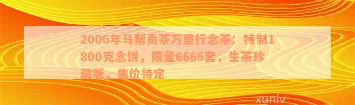 2006年马帮贡茶万里行念茶：特制1800克念饼，限量6666套，生茶珍藏版，售价待定