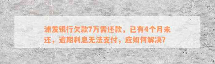 浦发银行欠款7万需还款，已有4个月未还，逾期利息无法支付，应如何解决？