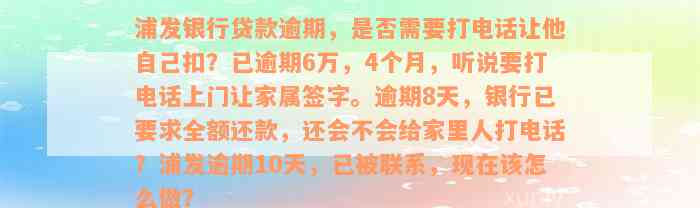 浦发银行贷款逾期，是否需要打电话让他自己扣？已逾期6万，4个月，听说要打电话上门让家属签字。逾期8天，银行已要求全额还款，还会不会给家里人打电话？浦发逾期10天，已被联系，现在该怎么做？