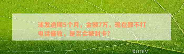 浦发逾期5个月，金额7万，现在都不打电话催收，是否会被封卡？