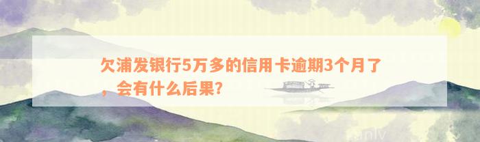 欠浦发银行5万多的信用卡逾期3个月了，会有什么后果？